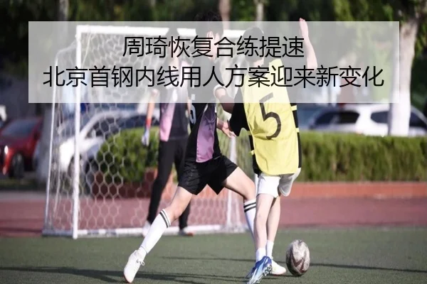 周琦恢复合练提速 北京首钢内线用人方案迎来新变化